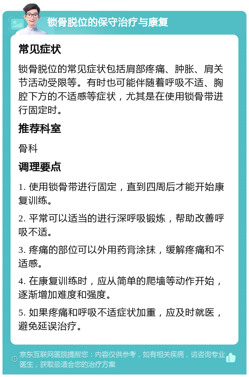 锁骨脱位的保守治疗与康复 常见症状 锁骨脱位的常见症状包括肩部疼痛、肿胀、肩关节活动受限等。有时也可能伴随着呼吸不适、胸腔下方的不适感等症状，尤其是在使用锁骨带进行固定时。 推荐科室 骨科 调理要点 1. 使用锁骨带进行固定，直到四周后才能开始康复训练。 2. 平常可以适当的进行深呼吸锻炼，帮助改善呼吸不适。 3. 疼痛的部位可以外用药膏涂抹，缓解疼痛和不适感。 4. 在康复训练时，应从简单的爬墙等动作开始，逐渐增加难度和强度。 5. 如果疼痛和呼吸不适症状加重，应及时就医，避免延误治疗。