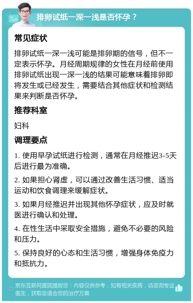 排卵试纸一深一浅是否怀孕？ 常见症状 排卵试纸一深一浅可能是排卵期的信号，但不一定表示怀孕。月经周期规律的女性在月经前使用排卵试纸出现一深一浅的结果可能意味着排卵即将发生或已经发生，需要结合其他症状和检测结果来判断是否怀孕。 推荐科室 妇科 调理要点 1. 使用早孕试纸进行检测，通常在月经推迟3-5天后进行最为准确。 2. 如果担心肾虚，可以通过改善生活习惯、适当运动和饮食调理来缓解症状。 3. 如果月经推迟并出现其他怀孕症状，应及时就医进行确认和处理。 4. 在性生活中采取安全措施，避免不必要的风险和压力。 5. 保持良好的心态和生活习惯，增强身体免疫力和抵抗力。