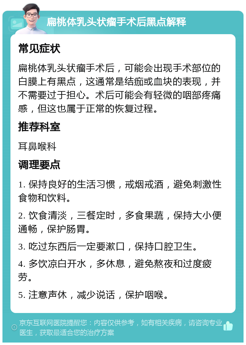 扁桃体乳头状瘤手术后黑点解释 常见症状 扁桃体乳头状瘤手术后，可能会出现手术部位的白膜上有黑点，这通常是结痂或血块的表现，并不需要过于担心。术后可能会有轻微的咽部疼痛感，但这也属于正常的恢复过程。 推荐科室 耳鼻喉科 调理要点 1. 保持良好的生活习惯，戒烟戒酒，避免刺激性食物和饮料。 2. 饮食清淡，三餐定时，多食果蔬，保持大小便通畅，保护肠胃。 3. 吃过东西后一定要漱口，保持口腔卫生。 4. 多饮凉白开水，多休息，避免熬夜和过度疲劳。 5. 注意声休，减少说话，保护咽喉。