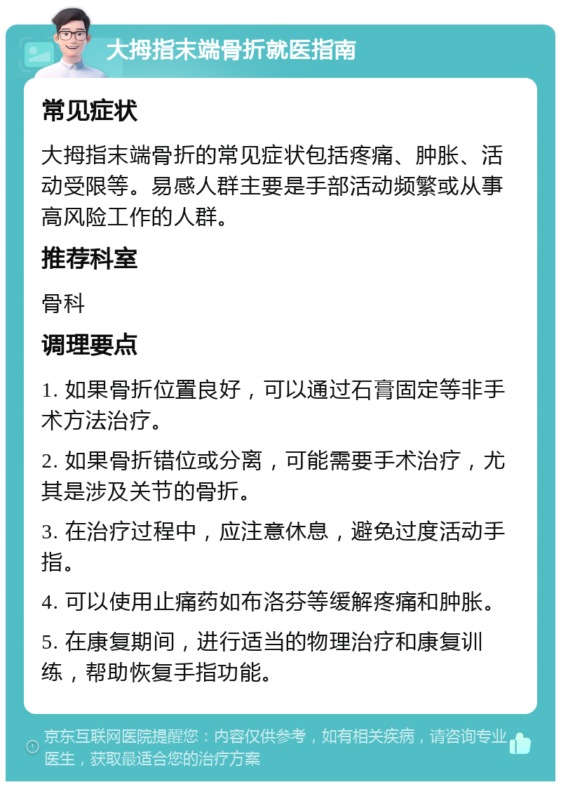 大拇指末端骨折就医指南 常见症状 大拇指末端骨折的常见症状包括疼痛、肿胀、活动受限等。易感人群主要是手部活动频繁或从事高风险工作的人群。 推荐科室 骨科 调理要点 1. 如果骨折位置良好，可以通过石膏固定等非手术方法治疗。 2. 如果骨折错位或分离，可能需要手术治疗，尤其是涉及关节的骨折。 3. 在治疗过程中，应注意休息，避免过度活动手指。 4. 可以使用止痛药如布洛芬等缓解疼痛和肿胀。 5. 在康复期间，进行适当的物理治疗和康复训练，帮助恢复手指功能。