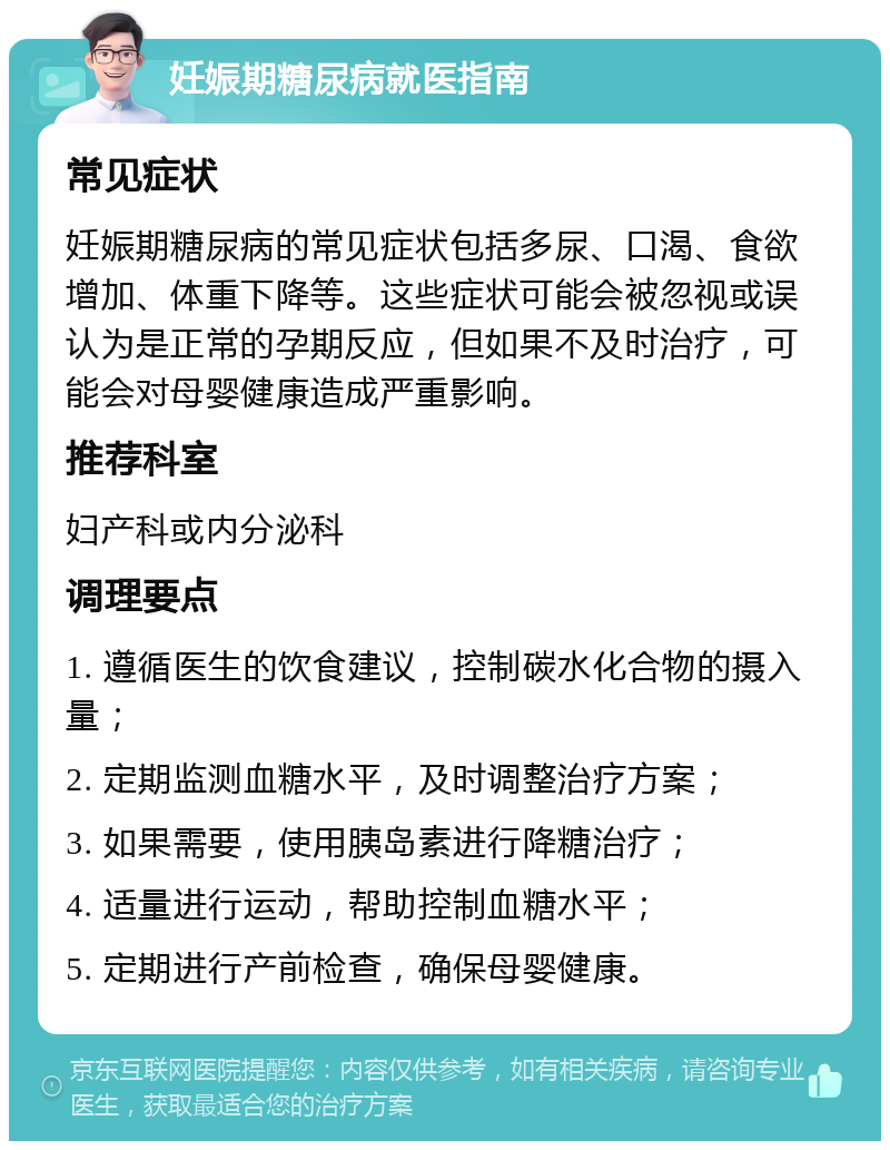 妊娠期糖尿病就医指南 常见症状 妊娠期糖尿病的常见症状包括多尿、口渴、食欲增加、体重下降等。这些症状可能会被忽视或误认为是正常的孕期反应，但如果不及时治疗，可能会对母婴健康造成严重影响。 推荐科室 妇产科或内分泌科 调理要点 1. 遵循医生的饮食建议，控制碳水化合物的摄入量； 2. 定期监测血糖水平，及时调整治疗方案； 3. 如果需要，使用胰岛素进行降糖治疗； 4. 适量进行运动，帮助控制血糖水平； 5. 定期进行产前检查，确保母婴健康。