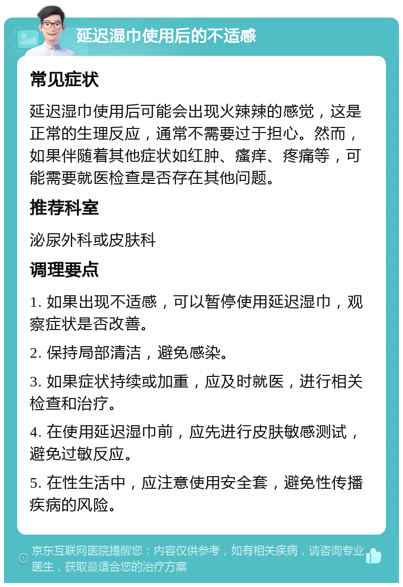 延迟湿巾使用后的不适感 常见症状 延迟湿巾使用后可能会出现火辣辣的感觉，这是正常的生理反应，通常不需要过于担心。然而，如果伴随着其他症状如红肿、瘙痒、疼痛等，可能需要就医检查是否存在其他问题。 推荐科室 泌尿外科或皮肤科 调理要点 1. 如果出现不适感，可以暂停使用延迟湿巾，观察症状是否改善。 2. 保持局部清洁，避免感染。 3. 如果症状持续或加重，应及时就医，进行相关检查和治疗。 4. 在使用延迟湿巾前，应先进行皮肤敏感测试，避免过敏反应。 5. 在性生活中，应注意使用安全套，避免性传播疾病的风险。