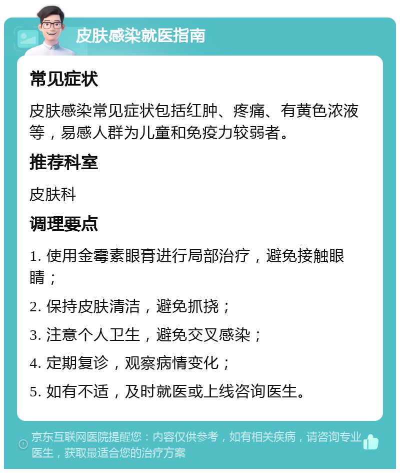 皮肤感染就医指南 常见症状 皮肤感染常见症状包括红肿、疼痛、有黄色浓液等，易感人群为儿童和免疫力较弱者。 推荐科室 皮肤科 调理要点 1. 使用金霉素眼膏进行局部治疗，避免接触眼睛； 2. 保持皮肤清洁，避免抓挠； 3. 注意个人卫生，避免交叉感染； 4. 定期复诊，观察病情变化； 5. 如有不适，及时就医或上线咨询医生。