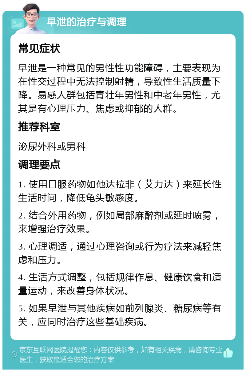 早泄的治疗与调理 常见症状 早泄是一种常见的男性性功能障碍，主要表现为在性交过程中无法控制射精，导致性生活质量下降。易感人群包括青壮年男性和中老年男性，尤其是有心理压力、焦虑或抑郁的人群。 推荐科室 泌尿外科或男科 调理要点 1. 使用口服药物如他达拉非（艾力达）来延长性生活时间，降低龟头敏感度。 2. 结合外用药物，例如局部麻醉剂或延时喷雾，来增强治疗效果。 3. 心理调适，通过心理咨询或行为疗法来减轻焦虑和压力。 4. 生活方式调整，包括规律作息、健康饮食和适量运动，来改善身体状况。 5. 如果早泄与其他疾病如前列腺炎、糖尿病等有关，应同时治疗这些基础疾病。