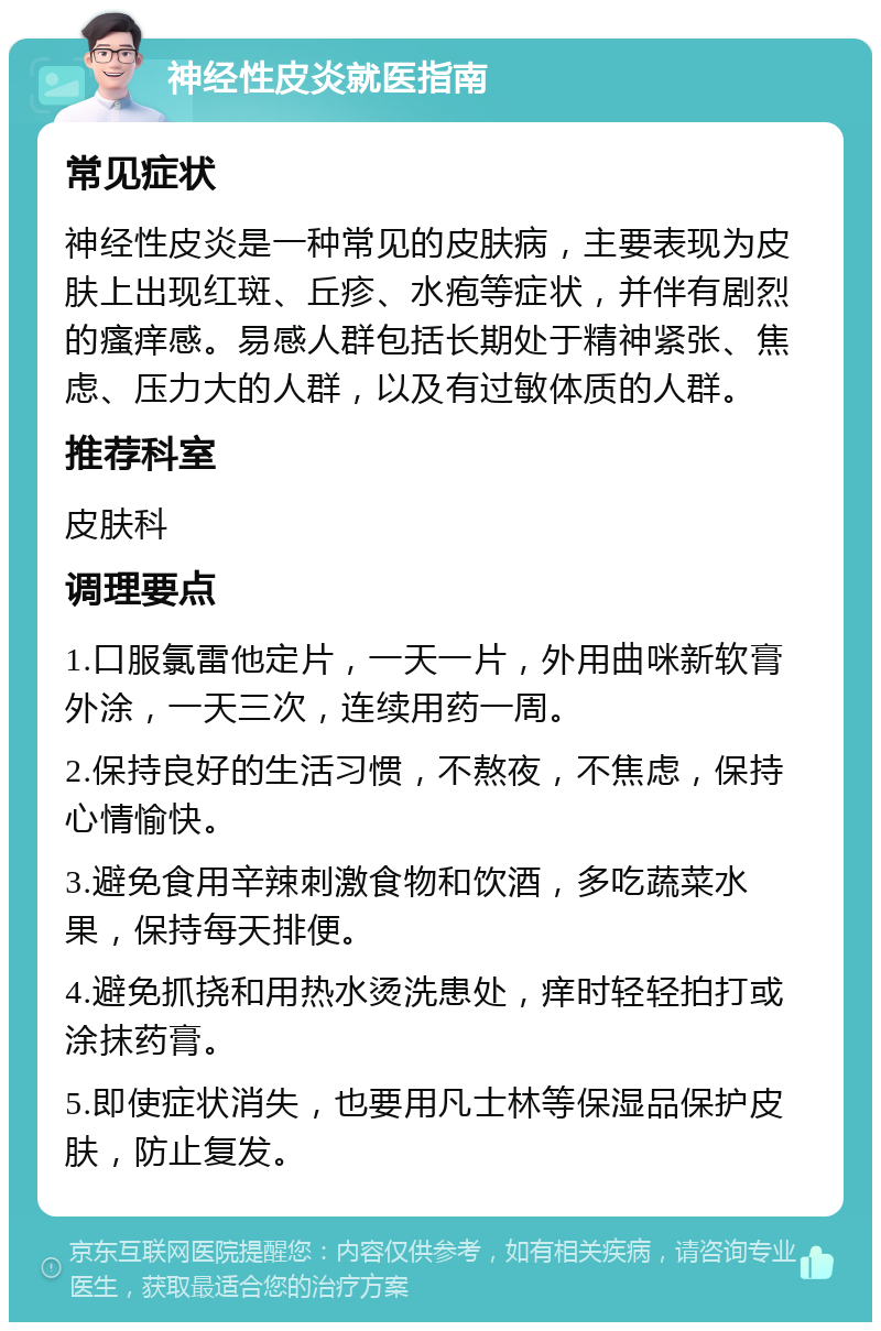 神经性皮炎就医指南 常见症状 神经性皮炎是一种常见的皮肤病，主要表现为皮肤上出现红斑、丘疹、水疱等症状，并伴有剧烈的瘙痒感。易感人群包括长期处于精神紧张、焦虑、压力大的人群，以及有过敏体质的人群。 推荐科室 皮肤科 调理要点 1.口服氯雷他定片，一天一片，外用曲咪新软膏外涂，一天三次，连续用药一周。 2.保持良好的生活习惯，不熬夜，不焦虑，保持心情愉快。 3.避免食用辛辣刺激食物和饮酒，多吃蔬菜水果，保持每天排便。 4.避免抓挠和用热水烫洗患处，痒时轻轻拍打或涂抹药膏。 5.即使症状消失，也要用凡士林等保湿品保护皮肤，防止复发。