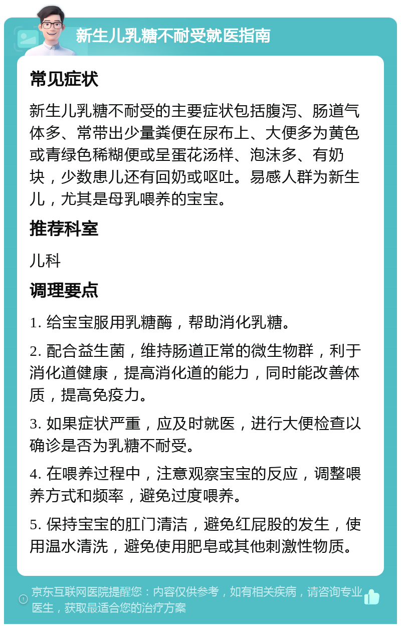 新生儿乳糖不耐受就医指南 常见症状 新生儿乳糖不耐受的主要症状包括腹泻、肠道气体多、常带出少量粪便在尿布上、大便多为黄色或青绿色稀糊便或呈蛋花汤样、泡沫多、有奶块，少数患儿还有回奶或呕吐。易感人群为新生儿，尤其是母乳喂养的宝宝。 推荐科室 儿科 调理要点 1. 给宝宝服用乳糖酶，帮助消化乳糖。 2. 配合益生菌，维持肠道正常的微生物群，利于消化道健康，提高消化道的能力，同时能改善体质，提高免疫力。 3. 如果症状严重，应及时就医，进行大便检查以确诊是否为乳糖不耐受。 4. 在喂养过程中，注意观察宝宝的反应，调整喂养方式和频率，避免过度喂养。 5. 保持宝宝的肛门清洁，避免红屁股的发生，使用温水清洗，避免使用肥皂或其他刺激性物质。