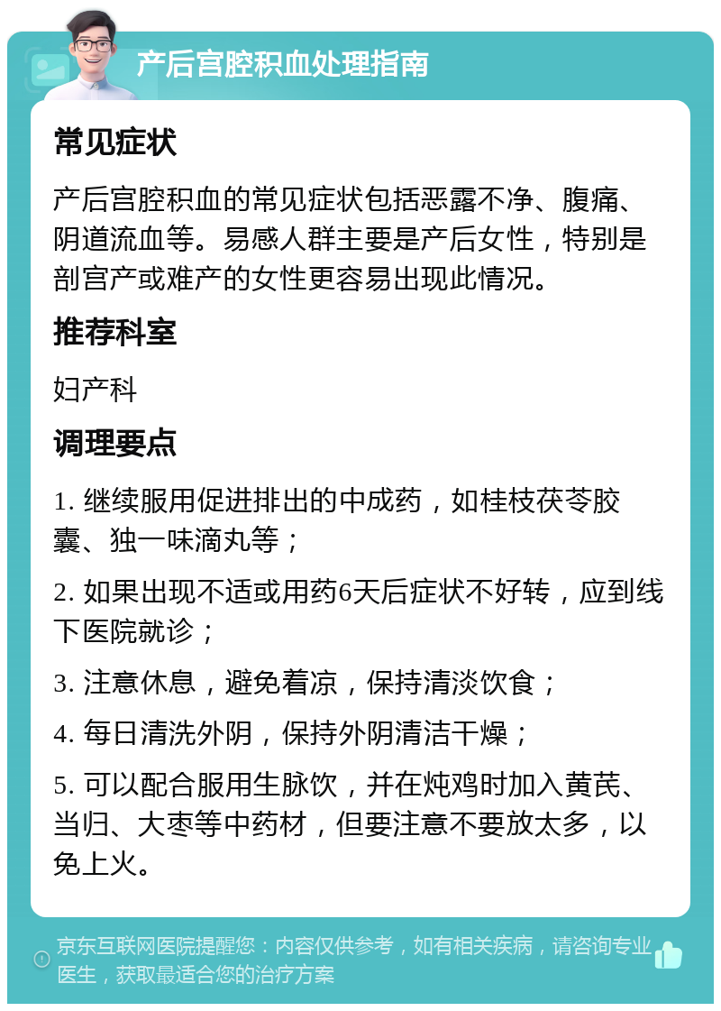 产后宫腔积血处理指南 常见症状 产后宫腔积血的常见症状包括恶露不净、腹痛、阴道流血等。易感人群主要是产后女性，特别是剖宫产或难产的女性更容易出现此情况。 推荐科室 妇产科 调理要点 1. 继续服用促进排出的中成药，如桂枝茯苓胶囊、独一味滴丸等； 2. 如果出现不适或用药6天后症状不好转，应到线下医院就诊； 3. 注意休息，避免着凉，保持清淡饮食； 4. 每日清洗外阴，保持外阴清洁干燥； 5. 可以配合服用生脉饮，并在炖鸡时加入黄芪、当归、大枣等中药材，但要注意不要放太多，以免上火。