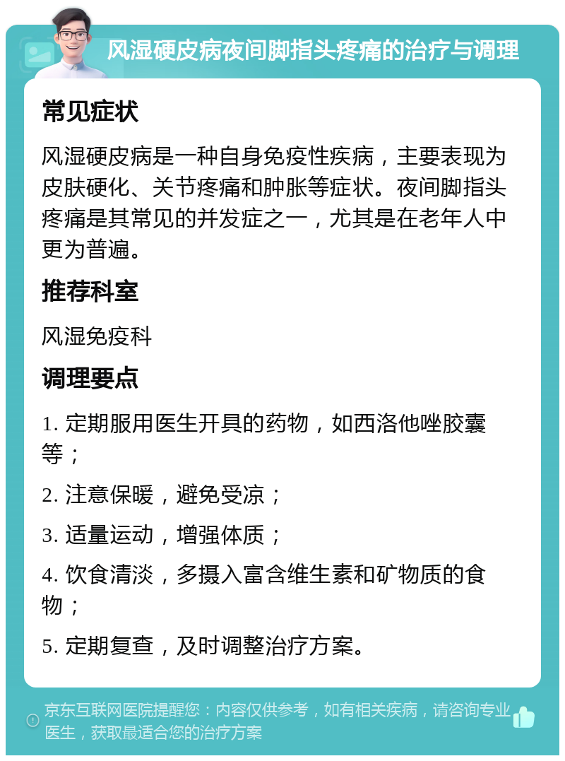 风湿硬皮病夜间脚指头疼痛的治疗与调理 常见症状 风湿硬皮病是一种自身免疫性疾病，主要表现为皮肤硬化、关节疼痛和肿胀等症状。夜间脚指头疼痛是其常见的并发症之一，尤其是在老年人中更为普遍。 推荐科室 风湿免疫科 调理要点 1. 定期服用医生开具的药物，如西洛他唑胶囊等； 2. 注意保暖，避免受凉； 3. 适量运动，增强体质； 4. 饮食清淡，多摄入富含维生素和矿物质的食物； 5. 定期复查，及时调整治疗方案。