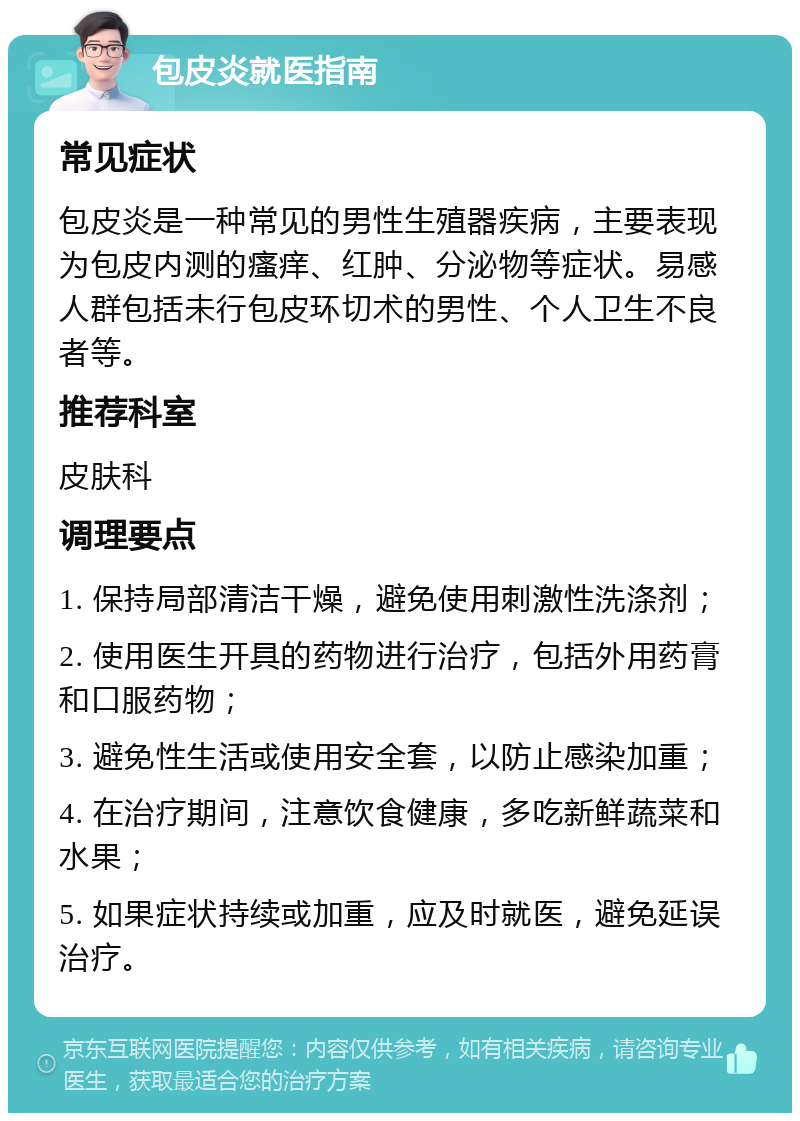 包皮炎就医指南 常见症状 包皮炎是一种常见的男性生殖器疾病，主要表现为包皮内测的瘙痒、红肿、分泌物等症状。易感人群包括未行包皮环切术的男性、个人卫生不良者等。 推荐科室 皮肤科 调理要点 1. 保持局部清洁干燥，避免使用刺激性洗涤剂； 2. 使用医生开具的药物进行治疗，包括外用药膏和口服药物； 3. 避免性生活或使用安全套，以防止感染加重； 4. 在治疗期间，注意饮食健康，多吃新鲜蔬菜和水果； 5. 如果症状持续或加重，应及时就医，避免延误治疗。