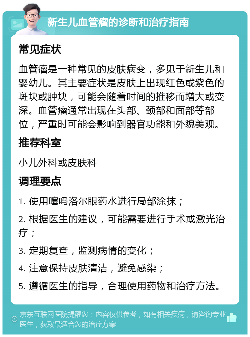 新生儿血管瘤的诊断和治疗指南 常见症状 血管瘤是一种常见的皮肤病变，多见于新生儿和婴幼儿。其主要症状是皮肤上出现红色或紫色的斑块或肿块，可能会随着时间的推移而增大或变深。血管瘤通常出现在头部、颈部和面部等部位，严重时可能会影响到器官功能和外貌美观。 推荐科室 小儿外科或皮肤科 调理要点 1. 使用噻吗洛尔眼药水进行局部涂抹； 2. 根据医生的建议，可能需要进行手术或激光治疗； 3. 定期复查，监测病情的变化； 4. 注意保持皮肤清洁，避免感染； 5. 遵循医生的指导，合理使用药物和治疗方法。