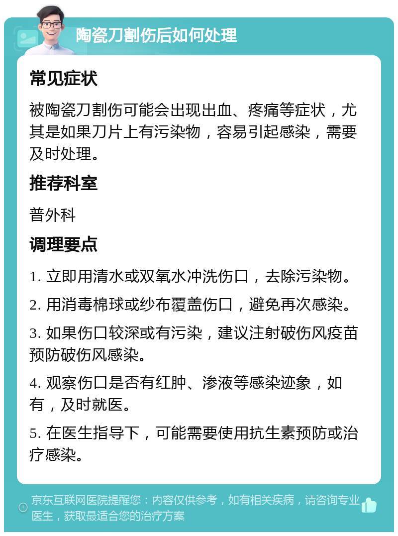 陶瓷刀割伤后如何处理 常见症状 被陶瓷刀割伤可能会出现出血、疼痛等症状，尤其是如果刀片上有污染物，容易引起感染，需要及时处理。 推荐科室 普外科 调理要点 1. 立即用清水或双氧水冲洗伤口，去除污染物。 2. 用消毒棉球或纱布覆盖伤口，避免再次感染。 3. 如果伤口较深或有污染，建议注射破伤风疫苗预防破伤风感染。 4. 观察伤口是否有红肿、渗液等感染迹象，如有，及时就医。 5. 在医生指导下，可能需要使用抗生素预防或治疗感染。