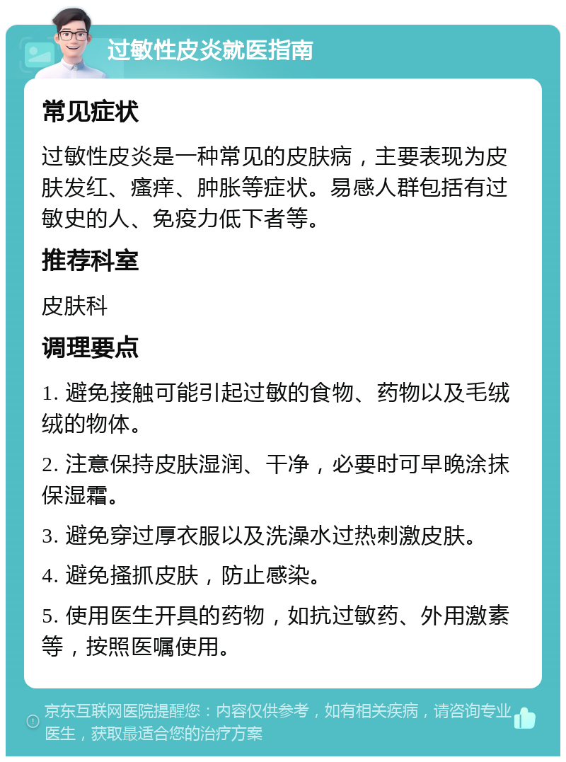 过敏性皮炎就医指南 常见症状 过敏性皮炎是一种常见的皮肤病，主要表现为皮肤发红、瘙痒、肿胀等症状。易感人群包括有过敏史的人、免疫力低下者等。 推荐科室 皮肤科 调理要点 1. 避免接触可能引起过敏的食物、药物以及毛绒绒的物体。 2. 注意保持皮肤湿润、干净，必要时可早晚涂抹保湿霜。 3. 避免穿过厚衣服以及洗澡水过热刺激皮肤。 4. 避免搔抓皮肤，防止感染。 5. 使用医生开具的药物，如抗过敏药、外用激素等，按照医嘱使用。