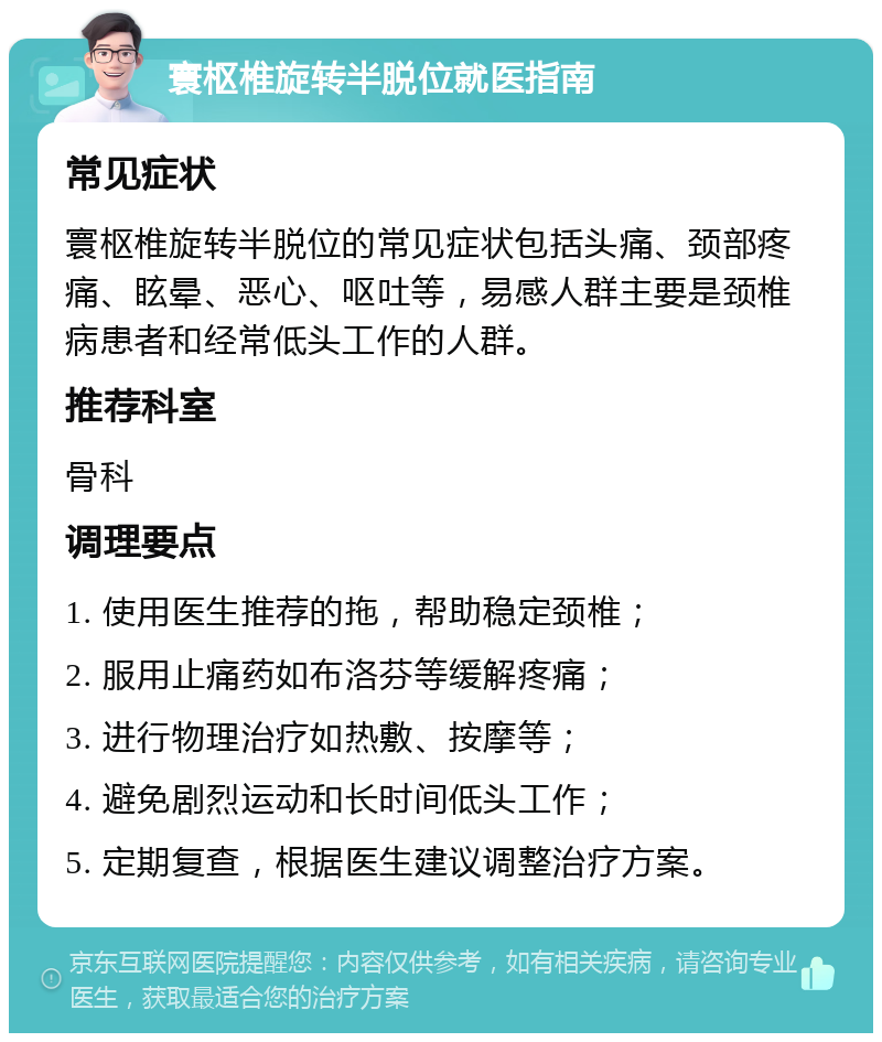 寰枢椎旋转半脱位就医指南 常见症状 寰枢椎旋转半脱位的常见症状包括头痛、颈部疼痛、眩晕、恶心、呕吐等，易感人群主要是颈椎病患者和经常低头工作的人群。 推荐科室 骨科 调理要点 1. 使用医生推荐的拖，帮助稳定颈椎； 2. 服用止痛药如布洛芬等缓解疼痛； 3. 进行物理治疗如热敷、按摩等； 4. 避免剧烈运动和长时间低头工作； 5. 定期复查，根据医生建议调整治疗方案。