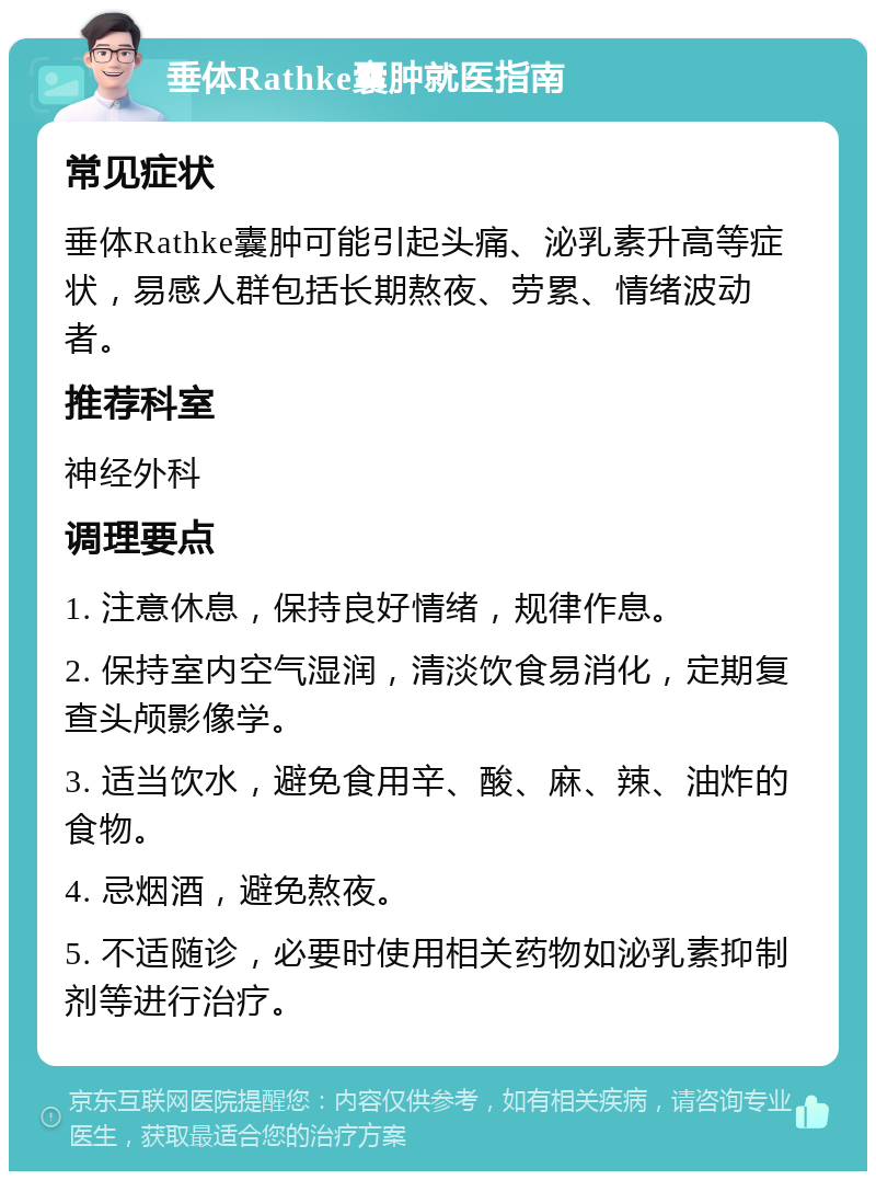 垂体Rathke囊肿就医指南 常见症状 垂体Rathke囊肿可能引起头痛、泌乳素升高等症状，易感人群包括长期熬夜、劳累、情绪波动者。 推荐科室 神经外科 调理要点 1. 注意休息，保持良好情绪，规律作息。 2. 保持室内空气湿润，清淡饮食易消化，定期复查头颅影像学。 3. 适当饮水，避免食用辛、酸、麻、辣、油炸的食物。 4. 忌烟酒，避免熬夜。 5. 不适随诊，必要时使用相关药物如泌乳素抑制剂等进行治疗。