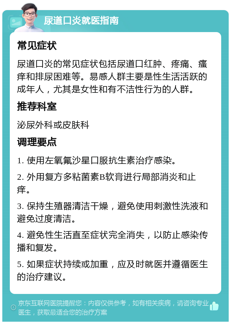 尿道口炎就医指南 常见症状 尿道口炎的常见症状包括尿道口红肿、疼痛、瘙痒和排尿困难等。易感人群主要是性生活活跃的成年人，尤其是女性和有不洁性行为的人群。 推荐科室 泌尿外科或皮肤科 调理要点 1. 使用左氧氟沙星口服抗生素治疗感染。 2. 外用复方多粘菌素B软膏进行局部消炎和止痒。 3. 保持生殖器清洁干燥，避免使用刺激性洗液和避免过度清洁。 4. 避免性生活直至症状完全消失，以防止感染传播和复发。 5. 如果症状持续或加重，应及时就医并遵循医生的治疗建议。