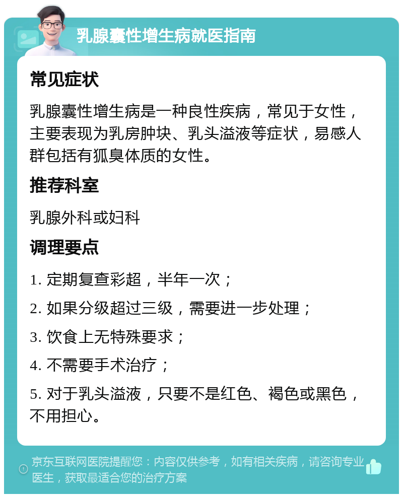 乳腺囊性增生病就医指南 常见症状 乳腺囊性增生病是一种良性疾病，常见于女性，主要表现为乳房肿块、乳头溢液等症状，易感人群包括有狐臭体质的女性。 推荐科室 乳腺外科或妇科 调理要点 1. 定期复查彩超，半年一次； 2. 如果分级超过三级，需要进一步处理； 3. 饮食上无特殊要求； 4. 不需要手术治疗； 5. 对于乳头溢液，只要不是红色、褐色或黑色，不用担心。