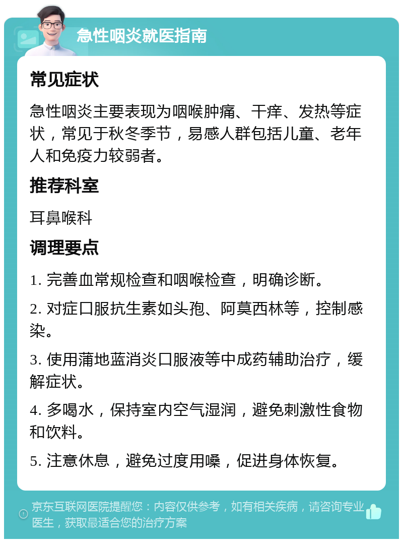 急性咽炎就医指南 常见症状 急性咽炎主要表现为咽喉肿痛、干痒、发热等症状，常见于秋冬季节，易感人群包括儿童、老年人和免疫力较弱者。 推荐科室 耳鼻喉科 调理要点 1. 完善血常规检查和咽喉检查，明确诊断。 2. 对症口服抗生素如头孢、阿莫西林等，控制感染。 3. 使用蒲地蓝消炎口服液等中成药辅助治疗，缓解症状。 4. 多喝水，保持室内空气湿润，避免刺激性食物和饮料。 5. 注意休息，避免过度用嗓，促进身体恢复。