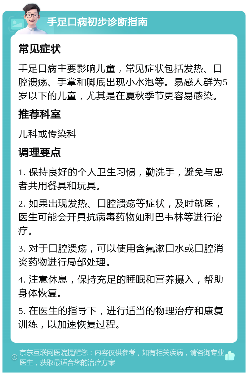 手足口病初步诊断指南 常见症状 手足口病主要影响儿童，常见症状包括发热、口腔溃疡、手掌和脚底出现小水泡等。易感人群为5岁以下的儿童，尤其是在夏秋季节更容易感染。 推荐科室 儿科或传染科 调理要点 1. 保持良好的个人卫生习惯，勤洗手，避免与患者共用餐具和玩具。 2. 如果出现发热、口腔溃疡等症状，及时就医，医生可能会开具抗病毒药物如利巴韦林等进行治疗。 3. 对于口腔溃疡，可以使用含氟漱口水或口腔消炎药物进行局部处理。 4. 注意休息，保持充足的睡眠和营养摄入，帮助身体恢复。 5. 在医生的指导下，进行适当的物理治疗和康复训练，以加速恢复过程。