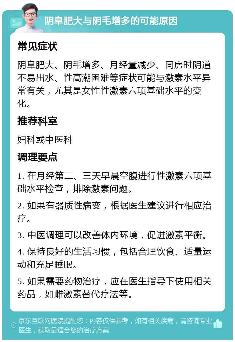 阴阜肥大与阴毛增多的可能原因 常见症状 阴阜肥大、阴毛增多、月经量减少、同房时阴道不易出水、性高潮困难等症状可能与激素水平异常有关，尤其是女性性激素六项基础水平的变化。 推荐科室 妇科或中医科 调理要点 1. 在月经第二、三天早晨空腹进行性激素六项基础水平检查，排除激素问题。 2. 如果有器质性病变，根据医生建议进行相应治疗。 3. 中医调理可以改善体内环境，促进激素平衡。 4. 保持良好的生活习惯，包括合理饮食、适量运动和充足睡眠。 5. 如果需要药物治疗，应在医生指导下使用相关药品，如雌激素替代疗法等。