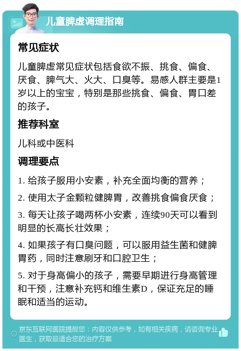 儿童脾虚调理指南 常见症状 儿童脾虚常见症状包括食欲不振、挑食、偏食、厌食、脾气大、火大、口臭等。易感人群主要是1岁以上的宝宝，特别是那些挑食、偏食、胃口差的孩子。 推荐科室 儿科或中医科 调理要点 1. 给孩子服用小安素，补充全面均衡的营养； 2. 使用太子金颗粒健脾胃，改善挑食偏食厌食； 3. 每天让孩子喝两杯小安素，连续90天可以看到明显的长高长壮效果； 4. 如果孩子有口臭问题，可以服用益生菌和健脾胃药，同时注意刷牙和口腔卫生； 5. 对于身高偏小的孩子，需要早期进行身高管理和干预，注意补充钙和维生素D，保证充足的睡眠和适当的运动。