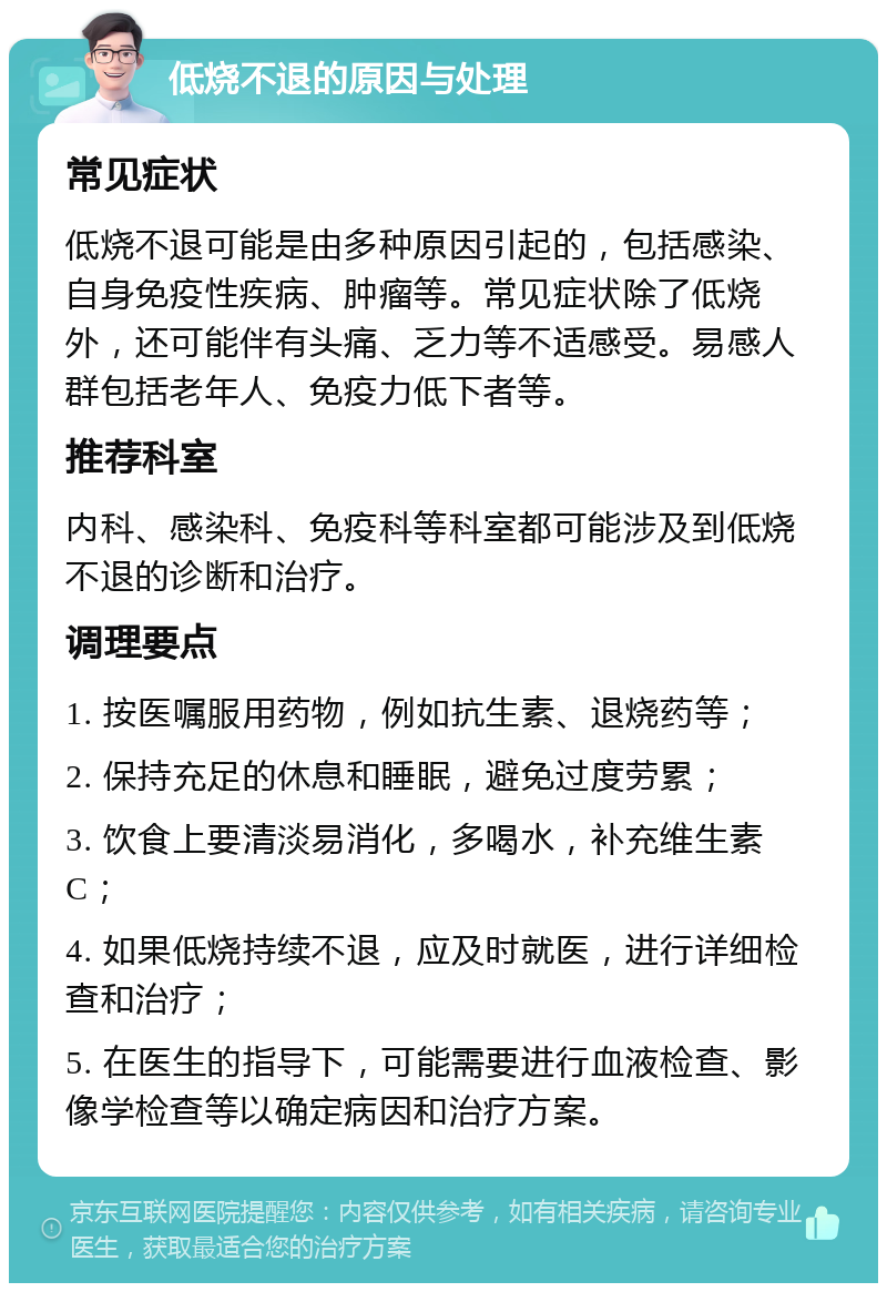 低烧不退的原因与处理 常见症状 低烧不退可能是由多种原因引起的，包括感染、自身免疫性疾病、肿瘤等。常见症状除了低烧外，还可能伴有头痛、乏力等不适感受。易感人群包括老年人、免疫力低下者等。 推荐科室 内科、感染科、免疫科等科室都可能涉及到低烧不退的诊断和治疗。 调理要点 1. 按医嘱服用药物，例如抗生素、退烧药等； 2. 保持充足的休息和睡眠，避免过度劳累； 3. 饮食上要清淡易消化，多喝水，补充维生素C； 4. 如果低烧持续不退，应及时就医，进行详细检查和治疗； 5. 在医生的指导下，可能需要进行血液检查、影像学检查等以确定病因和治疗方案。