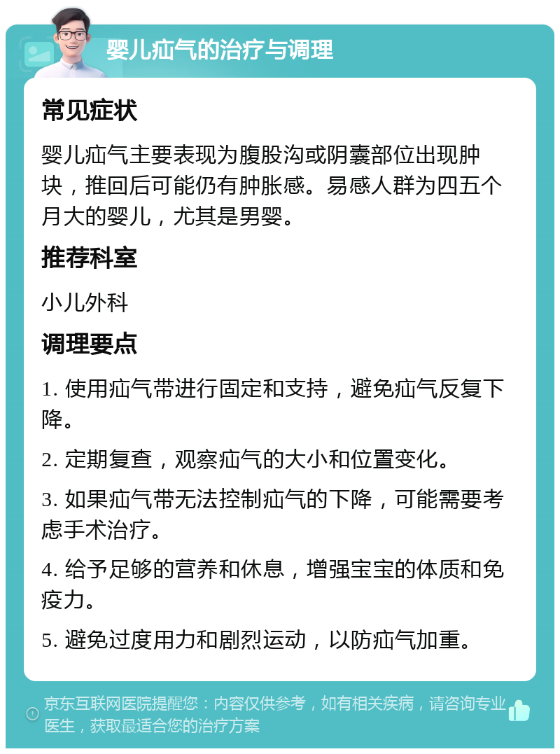 婴儿疝气的治疗与调理 常见症状 婴儿疝气主要表现为腹股沟或阴囊部位出现肿块，推回后可能仍有肿胀感。易感人群为四五个月大的婴儿，尤其是男婴。 推荐科室 小儿外科 调理要点 1. 使用疝气带进行固定和支持，避免疝气反复下降。 2. 定期复查，观察疝气的大小和位置变化。 3. 如果疝气带无法控制疝气的下降，可能需要考虑手术治疗。 4. 给予足够的营养和休息，增强宝宝的体质和免疫力。 5. 避免过度用力和剧烈运动，以防疝气加重。