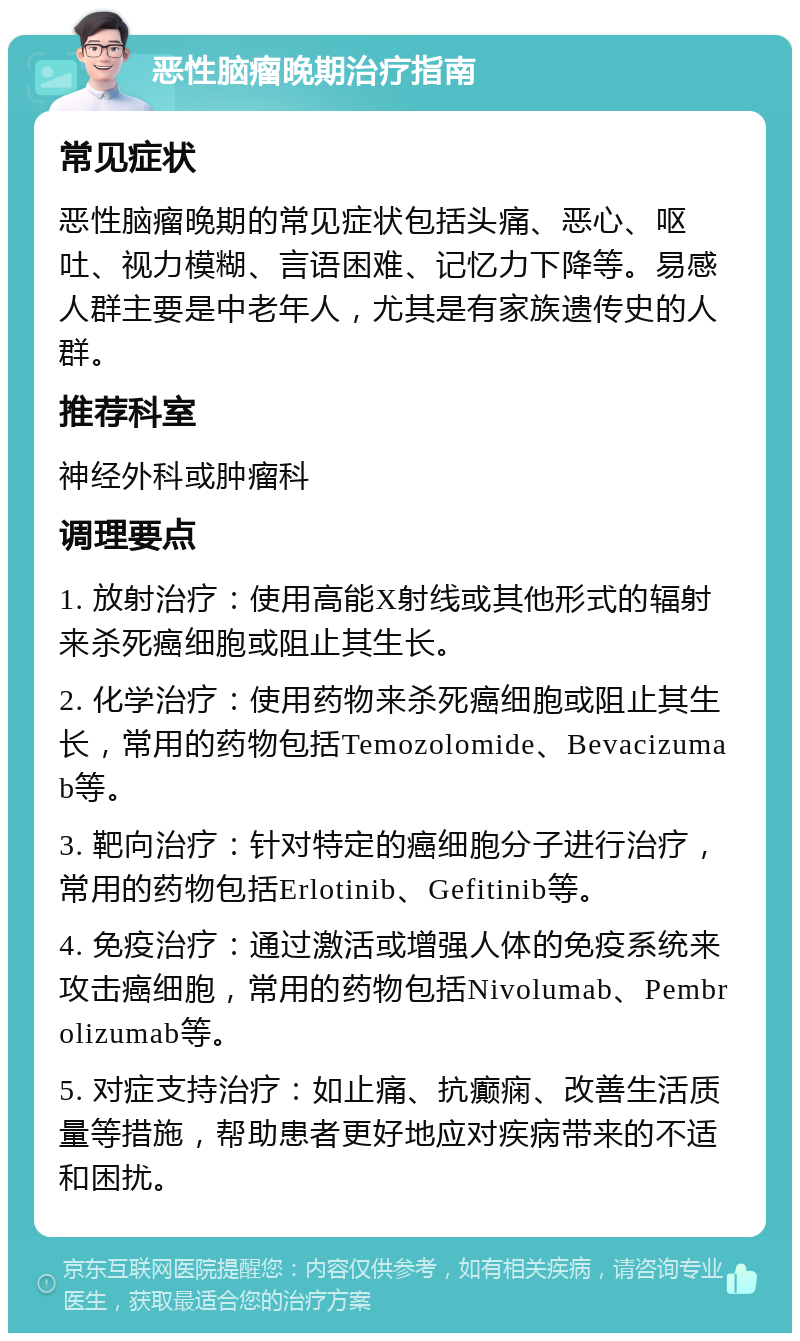 恶性脑瘤晚期治疗指南 常见症状 恶性脑瘤晚期的常见症状包括头痛、恶心、呕吐、视力模糊、言语困难、记忆力下降等。易感人群主要是中老年人，尤其是有家族遗传史的人群。 推荐科室 神经外科或肿瘤科 调理要点 1. 放射治疗：使用高能X射线或其他形式的辐射来杀死癌细胞或阻止其生长。 2. 化学治疗：使用药物来杀死癌细胞或阻止其生长，常用的药物包括Temozolomide、Bevacizumab等。 3. 靶向治疗：针对特定的癌细胞分子进行治疗，常用的药物包括Erlotinib、Gefitinib等。 4. 免疫治疗：通过激活或增强人体的免疫系统来攻击癌细胞，常用的药物包括Nivolumab、Pembrolizumab等。 5. 对症支持治疗：如止痛、抗癫痫、改善生活质量等措施，帮助患者更好地应对疾病带来的不适和困扰。