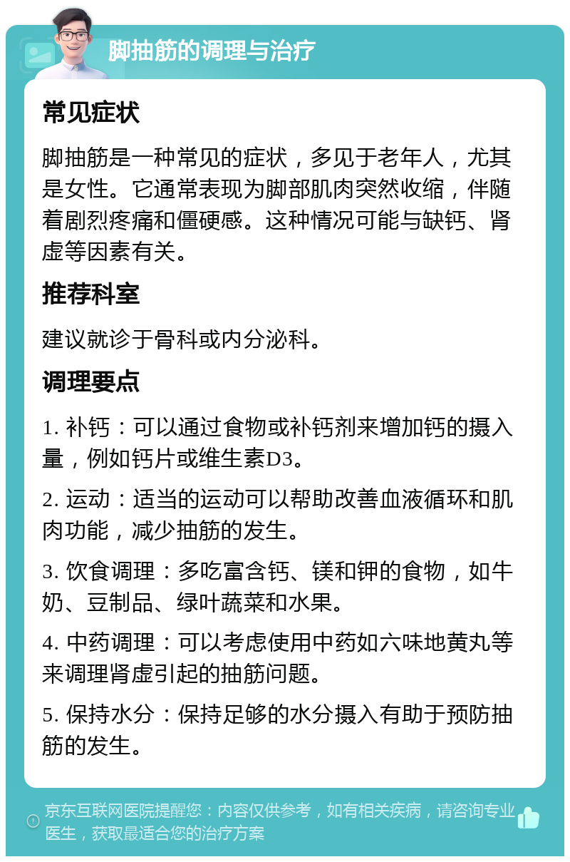 脚抽筋的调理与治疗 常见症状 脚抽筋是一种常见的症状，多见于老年人，尤其是女性。它通常表现为脚部肌肉突然收缩，伴随着剧烈疼痛和僵硬感。这种情况可能与缺钙、肾虚等因素有关。 推荐科室 建议就诊于骨科或内分泌科。 调理要点 1. 补钙：可以通过食物或补钙剂来增加钙的摄入量，例如钙片或维生素D3。 2. 运动：适当的运动可以帮助改善血液循环和肌肉功能，减少抽筋的发生。 3. 饮食调理：多吃富含钙、镁和钾的食物，如牛奶、豆制品、绿叶蔬菜和水果。 4. 中药调理：可以考虑使用中药如六味地黄丸等来调理肾虚引起的抽筋问题。 5. 保持水分：保持足够的水分摄入有助于预防抽筋的发生。