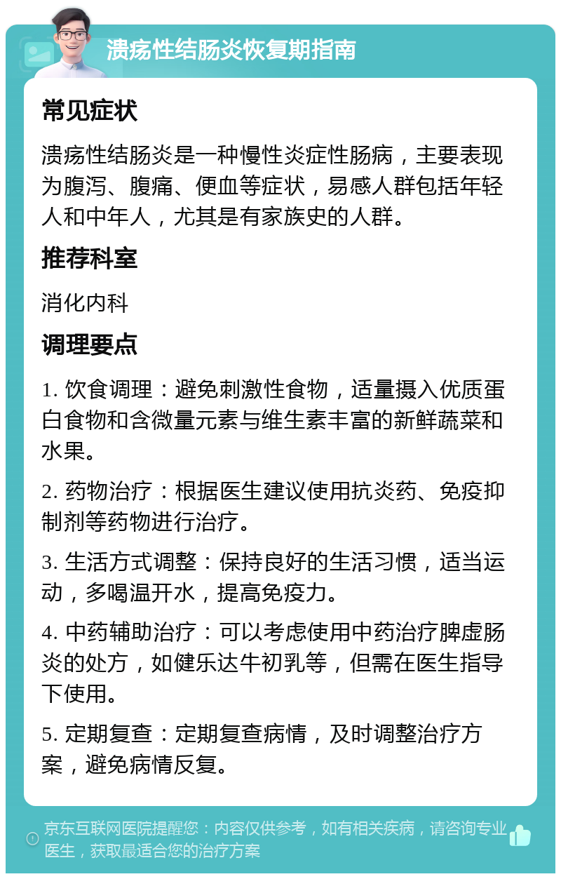 溃疡性结肠炎恢复期指南 常见症状 溃疡性结肠炎是一种慢性炎症性肠病，主要表现为腹泻、腹痛、便血等症状，易感人群包括年轻人和中年人，尤其是有家族史的人群。 推荐科室 消化内科 调理要点 1. 饮食调理：避免刺激性食物，适量摄入优质蛋白食物和含微量元素与维生素丰富的新鲜蔬菜和水果。 2. 药物治疗：根据医生建议使用抗炎药、免疫抑制剂等药物进行治疗。 3. 生活方式调整：保持良好的生活习惯，适当运动，多喝温开水，提高免疫力。 4. 中药辅助治疗：可以考虑使用中药治疗脾虚肠炎的处方，如健乐达牛初乳等，但需在医生指导下使用。 5. 定期复查：定期复查病情，及时调整治疗方案，避免病情反复。