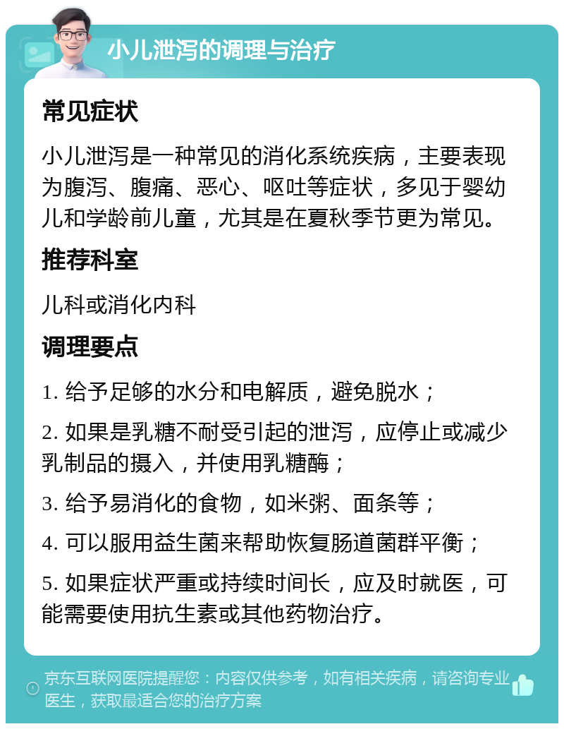 小儿泄泻的调理与治疗 常见症状 小儿泄泻是一种常见的消化系统疾病，主要表现为腹泻、腹痛、恶心、呕吐等症状，多见于婴幼儿和学龄前儿童，尤其是在夏秋季节更为常见。 推荐科室 儿科或消化内科 调理要点 1. 给予足够的水分和电解质，避免脱水； 2. 如果是乳糖不耐受引起的泄泻，应停止或减少乳制品的摄入，并使用乳糖酶； 3. 给予易消化的食物，如米粥、面条等； 4. 可以服用益生菌来帮助恢复肠道菌群平衡； 5. 如果症状严重或持续时间长，应及时就医，可能需要使用抗生素或其他药物治疗。