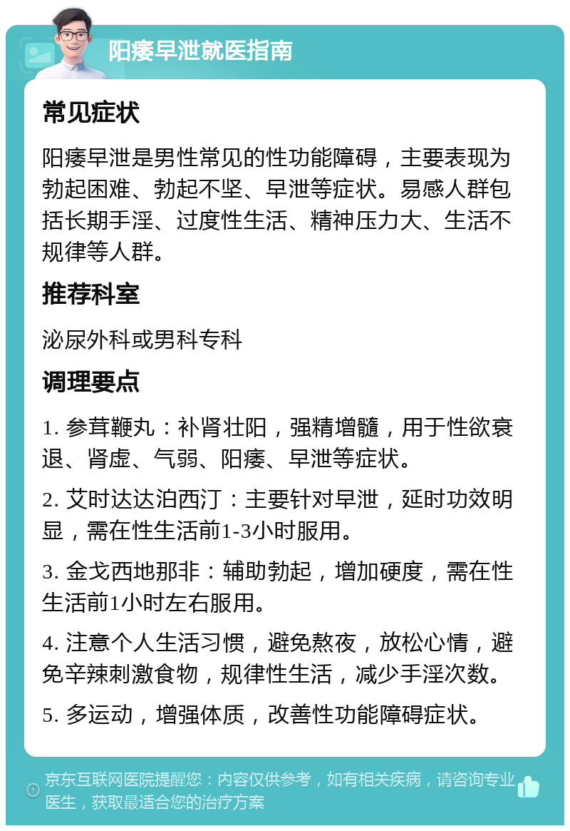 阳痿早泄就医指南 常见症状 阳痿早泄是男性常见的性功能障碍，主要表现为勃起困难、勃起不坚、早泄等症状。易感人群包括长期手淫、过度性生活、精神压力大、生活不规律等人群。 推荐科室 泌尿外科或男科专科 调理要点 1. 参茸鞭丸：补肾壮阳，强精增髓，用于性欲衰退、肾虚、气弱、阳痿、早泄等症状。 2. 艾时达达泊西汀：主要针对早泄，延时功效明显，需在性生活前1-3小时服用。 3. 金戈西地那非：辅助勃起，增加硬度，需在性生活前1小时左右服用。 4. 注意个人生活习惯，避免熬夜，放松心情，避免辛辣刺激食物，规律性生活，减少手淫次数。 5. 多运动，增强体质，改善性功能障碍症状。