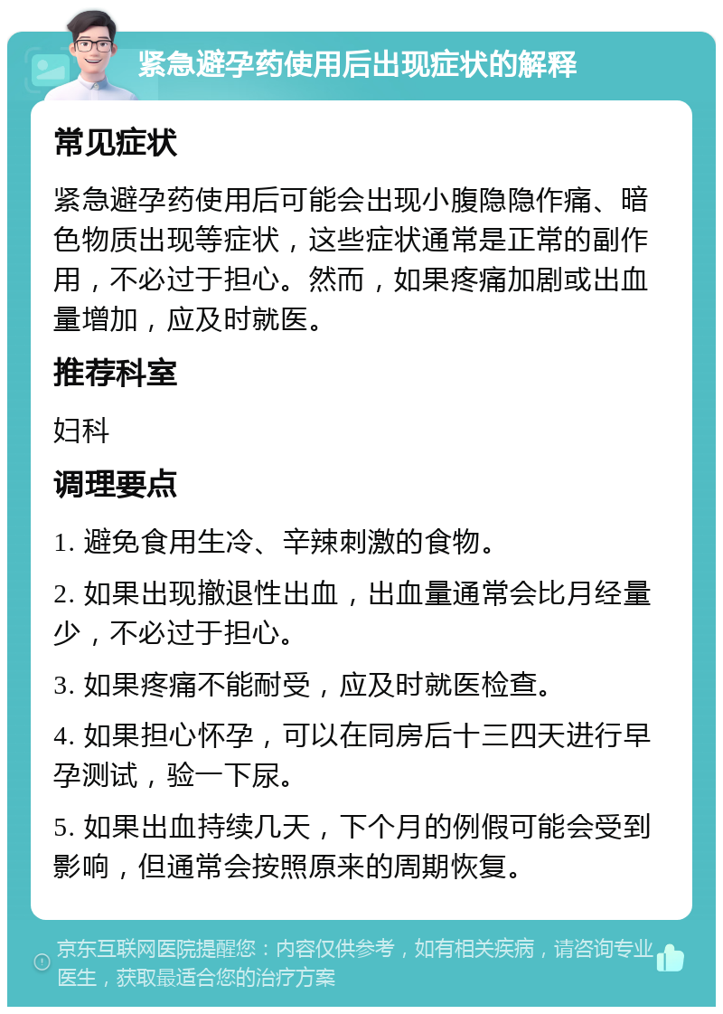 紧急避孕药使用后出现症状的解释 常见症状 紧急避孕药使用后可能会出现小腹隐隐作痛、暗色物质出现等症状，这些症状通常是正常的副作用，不必过于担心。然而，如果疼痛加剧或出血量增加，应及时就医。 推荐科室 妇科 调理要点 1. 避免食用生冷、辛辣刺激的食物。 2. 如果出现撤退性出血，出血量通常会比月经量少，不必过于担心。 3. 如果疼痛不能耐受，应及时就医检查。 4. 如果担心怀孕，可以在同房后十三四天进行早孕测试，验一下尿。 5. 如果出血持续几天，下个月的例假可能会受到影响，但通常会按照原来的周期恢复。