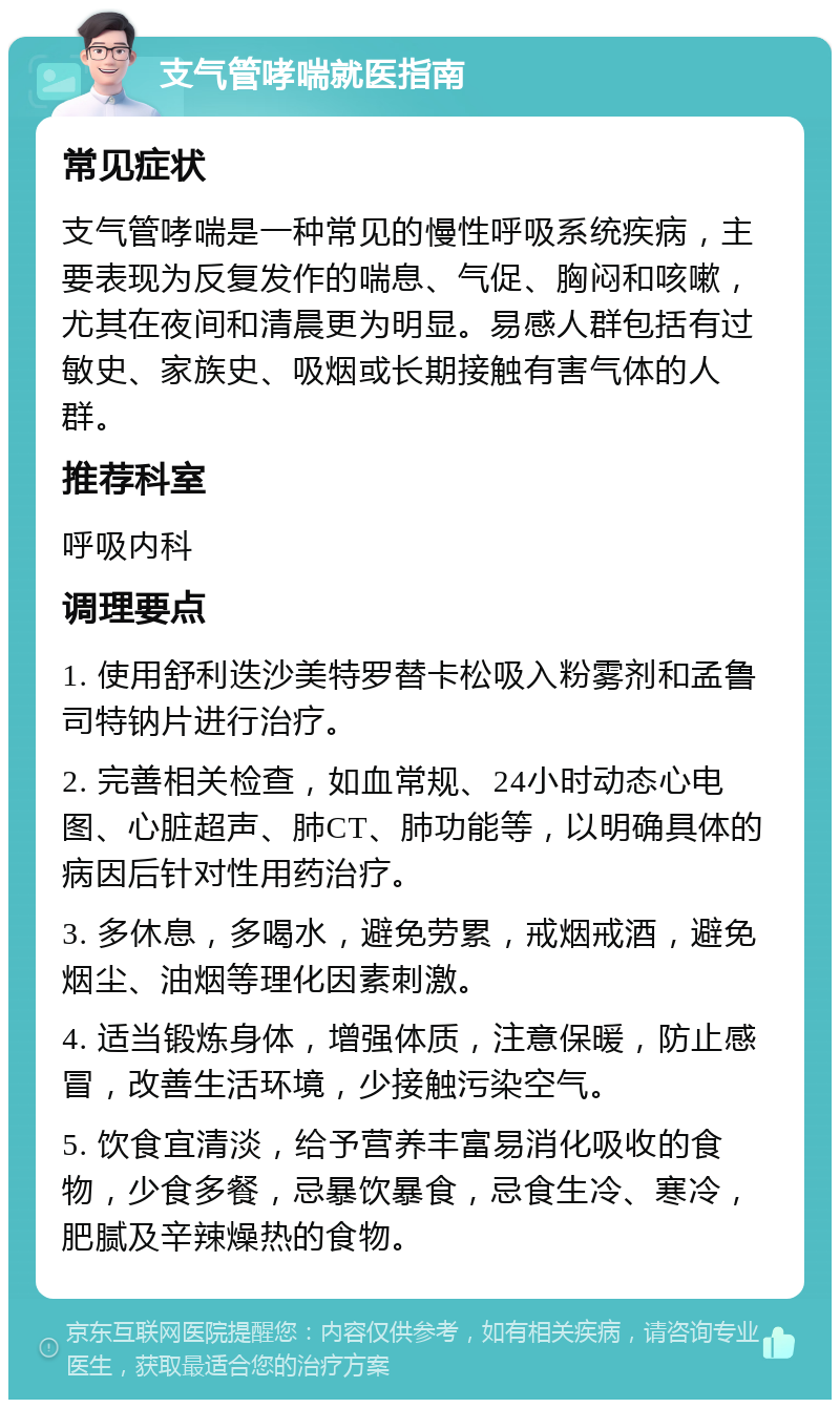 支气管哮喘就医指南 常见症状 支气管哮喘是一种常见的慢性呼吸系统疾病，主要表现为反复发作的喘息、气促、胸闷和咳嗽，尤其在夜间和清晨更为明显。易感人群包括有过敏史、家族史、吸烟或长期接触有害气体的人群。 推荐科室 呼吸内科 调理要点 1. 使用舒利迭沙美特罗替卡松吸入粉雾剂和孟鲁司特钠片进行治疗。 2. 完善相关检查，如血常规、24小时动态心电图、心脏超声、肺CT、肺功能等，以明确具体的病因后针对性用药治疗。 3. 多休息，多喝水，避免劳累，戒烟戒酒，避免烟尘、油烟等理化因素刺激。 4. 适当锻炼身体，增强体质，注意保暖，防止感冒，改善生活环境，少接触污染空气。 5. 饮食宜清淡，给予营养丰富易消化吸收的食物，少食多餐，忌暴饮暴食，忌食生冷、寒冷，肥腻及辛辣燥热的食物。