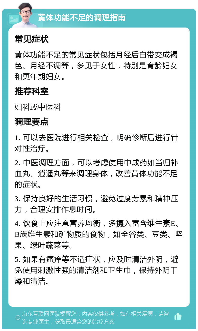 黄体功能不足的调理指南 常见症状 黄体功能不足的常见症状包括月经后白带变成褐色、月经不调等，多见于女性，特别是育龄妇女和更年期妇女。 推荐科室 妇科或中医科 调理要点 1. 可以去医院进行相关检查，明确诊断后进行针对性治疗。 2. 中医调理方面，可以考虑使用中成药如当归补血丸、逍遥丸等来调理身体，改善黄体功能不足的症状。 3. 保持良好的生活习惯，避免过度劳累和精神压力，合理安排作息时间。 4. 饮食上应注意营养均衡，多摄入富含维生素E、B族维生素和矿物质的食物，如全谷类、豆类、坚果、绿叶蔬菜等。 5. 如果有瘙痒等不适症状，应及时清洁外阴，避免使用刺激性强的清洁剂和卫生巾，保持外阴干燥和清洁。