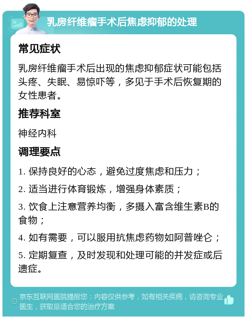 乳房纤维瘤手术后焦虑抑郁的处理 常见症状 乳房纤维瘤手术后出现的焦虑抑郁症状可能包括头疼、失眠、易惊吓等，多见于手术后恢复期的女性患者。 推荐科室 神经内科 调理要点 1. 保持良好的心态，避免过度焦虑和压力； 2. 适当进行体育锻炼，增强身体素质； 3. 饮食上注意营养均衡，多摄入富含维生素B的食物； 4. 如有需要，可以服用抗焦虑药物如阿普唑仑； 5. 定期复查，及时发现和处理可能的并发症或后遗症。