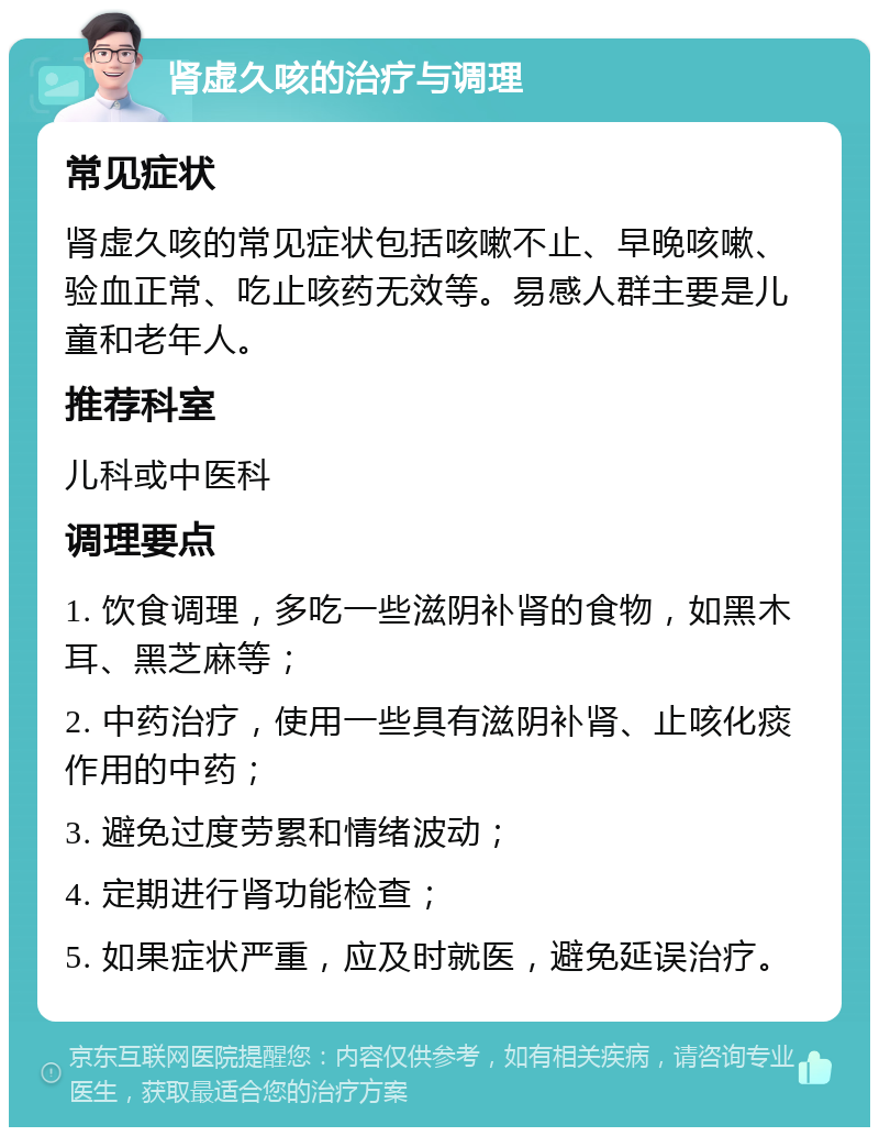 肾虚久咳的治疗与调理 常见症状 肾虚久咳的常见症状包括咳嗽不止、早晚咳嗽、验血正常、吃止咳药无效等。易感人群主要是儿童和老年人。 推荐科室 儿科或中医科 调理要点 1. 饮食调理，多吃一些滋阴补肾的食物，如黑木耳、黑芝麻等； 2. 中药治疗，使用一些具有滋阴补肾、止咳化痰作用的中药； 3. 避免过度劳累和情绪波动； 4. 定期进行肾功能检查； 5. 如果症状严重，应及时就医，避免延误治疗。