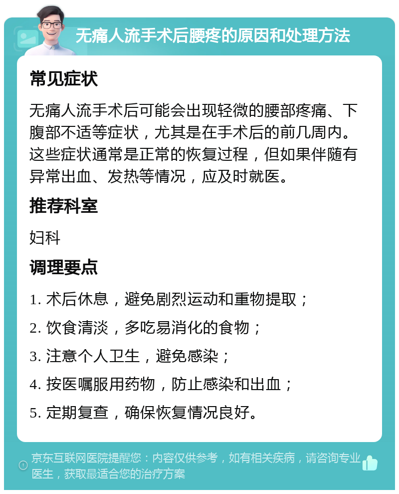 无痛人流手术后腰疼的原因和处理方法 常见症状 无痛人流手术后可能会出现轻微的腰部疼痛、下腹部不适等症状，尤其是在手术后的前几周内。这些症状通常是正常的恢复过程，但如果伴随有异常出血、发热等情况，应及时就医。 推荐科室 妇科 调理要点 1. 术后休息，避免剧烈运动和重物提取； 2. 饮食清淡，多吃易消化的食物； 3. 注意个人卫生，避免感染； 4. 按医嘱服用药物，防止感染和出血； 5. 定期复查，确保恢复情况良好。