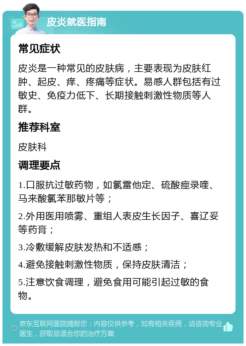 皮炎就医指南 常见症状 皮炎是一种常见的皮肤病，主要表现为皮肤红肿、起皮、痒、疼痛等症状。易感人群包括有过敏史、免疫力低下、长期接触刺激性物质等人群。 推荐科室 皮肤科 调理要点 1.口服抗过敏药物，如氯雷他定、硫酸痙录喹、马来酸氯苯那敏片等； 2.外用医用喷雾、重组人表皮生长因子、喜辽妥等药膏； 3.冷敷缓解皮肤发热和不适感； 4.避免接触刺激性物质，保持皮肤清洁； 5.注意饮食调理，避免食用可能引起过敏的食物。