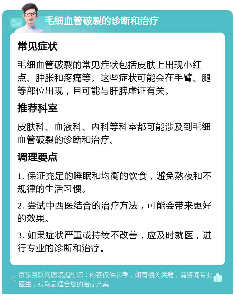 毛细血管破裂的诊断和治疗 常见症状 毛细血管破裂的常见症状包括皮肤上出现小红点、肿胀和疼痛等。这些症状可能会在手臂、腿等部位出现，且可能与肝脾虚证有关。 推荐科室 皮肤科、血液科、内科等科室都可能涉及到毛细血管破裂的诊断和治疗。 调理要点 1. 保证充足的睡眠和均衡的饮食，避免熬夜和不规律的生活习惯。 2. 尝试中西医结合的治疗方法，可能会带来更好的效果。 3. 如果症状严重或持续不改善，应及时就医，进行专业的诊断和治疗。