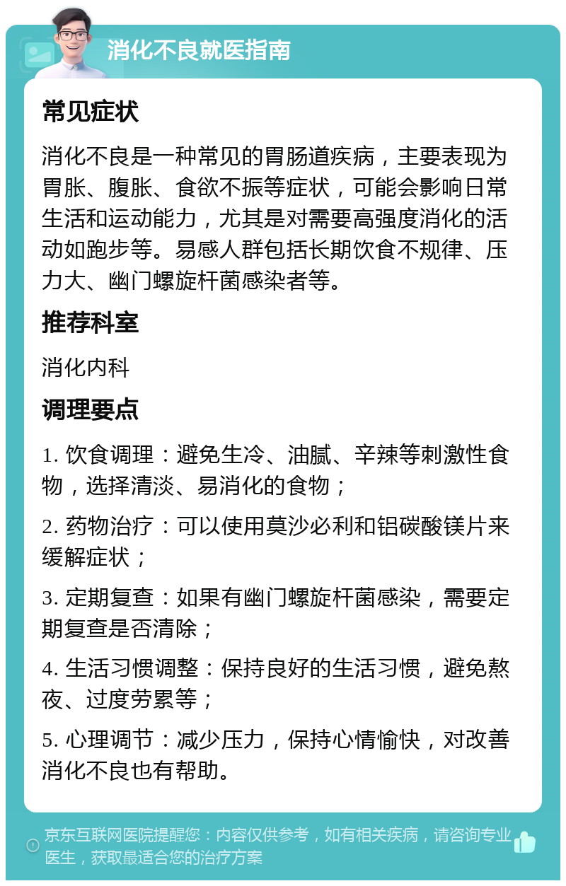 消化不良就医指南 常见症状 消化不良是一种常见的胃肠道疾病，主要表现为胃胀、腹胀、食欲不振等症状，可能会影响日常生活和运动能力，尤其是对需要高强度消化的活动如跑步等。易感人群包括长期饮食不规律、压力大、幽门螺旋杆菌感染者等。 推荐科室 消化内科 调理要点 1. 饮食调理：避免生冷、油腻、辛辣等刺激性食物，选择清淡、易消化的食物； 2. 药物治疗：可以使用莫沙必利和铝碳酸镁片来缓解症状； 3. 定期复查：如果有幽门螺旋杆菌感染，需要定期复查是否清除； 4. 生活习惯调整：保持良好的生活习惯，避免熬夜、过度劳累等； 5. 心理调节：减少压力，保持心情愉快，对改善消化不良也有帮助。