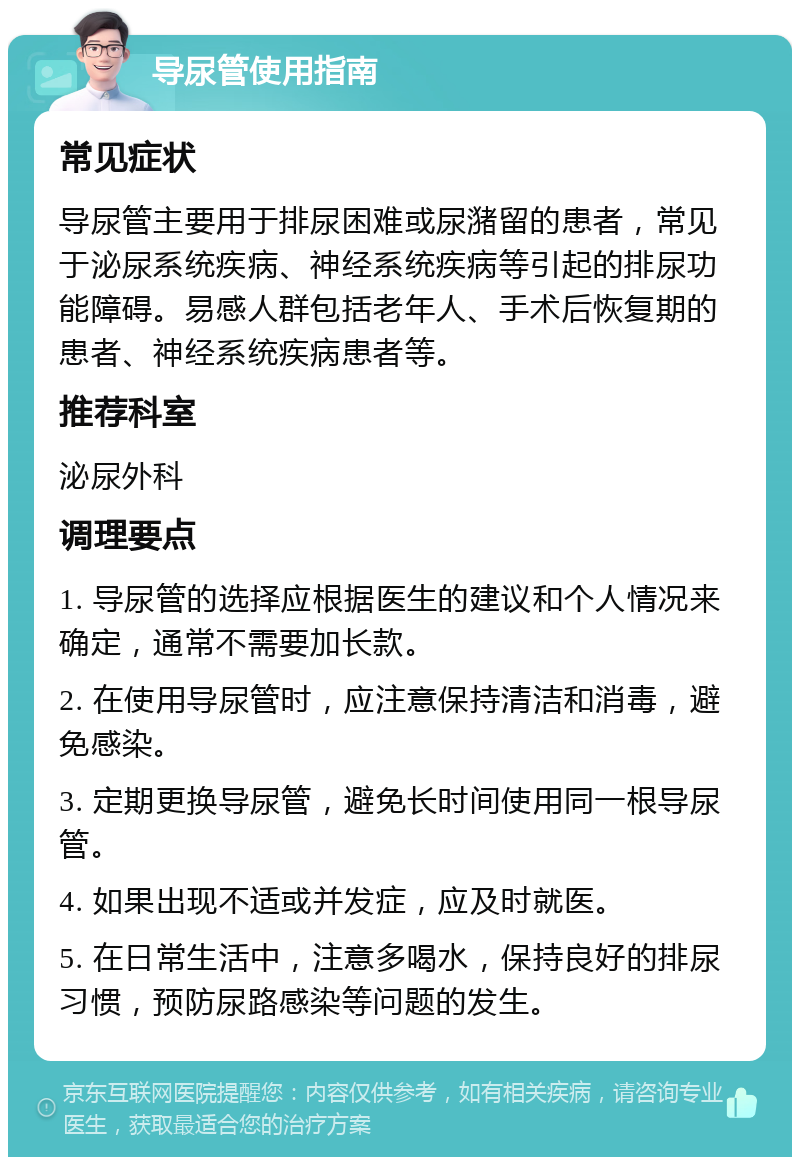 导尿管使用指南 常见症状 导尿管主要用于排尿困难或尿潴留的患者，常见于泌尿系统疾病、神经系统疾病等引起的排尿功能障碍。易感人群包括老年人、手术后恢复期的患者、神经系统疾病患者等。 推荐科室 泌尿外科 调理要点 1. 导尿管的选择应根据医生的建议和个人情况来确定，通常不需要加长款。 2. 在使用导尿管时，应注意保持清洁和消毒，避免感染。 3. 定期更换导尿管，避免长时间使用同一根导尿管。 4. 如果出现不适或并发症，应及时就医。 5. 在日常生活中，注意多喝水，保持良好的排尿习惯，预防尿路感染等问题的发生。