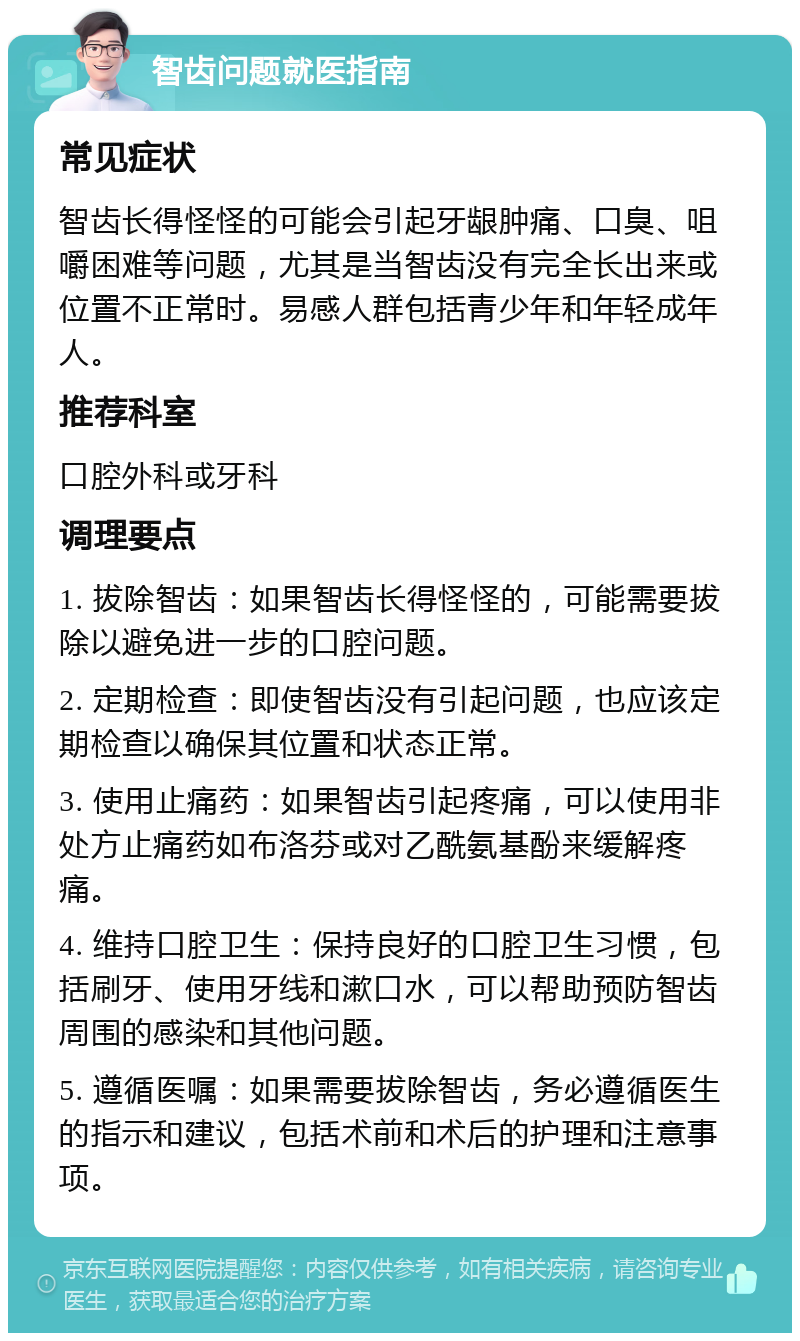 智齿问题就医指南 常见症状 智齿长得怪怪的可能会引起牙龈肿痛、口臭、咀嚼困难等问题，尤其是当智齿没有完全长出来或位置不正常时。易感人群包括青少年和年轻成年人。 推荐科室 口腔外科或牙科 调理要点 1. 拔除智齿：如果智齿长得怪怪的，可能需要拔除以避免进一步的口腔问题。 2. 定期检查：即使智齿没有引起问题，也应该定期检查以确保其位置和状态正常。 3. 使用止痛药：如果智齿引起疼痛，可以使用非处方止痛药如布洛芬或对乙酰氨基酚来缓解疼痛。 4. 维持口腔卫生：保持良好的口腔卫生习惯，包括刷牙、使用牙线和漱口水，可以帮助预防智齿周围的感染和其他问题。 5. 遵循医嘱：如果需要拔除智齿，务必遵循医生的指示和建议，包括术前和术后的护理和注意事项。