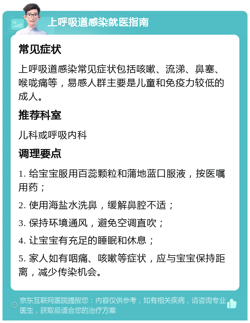 上呼吸道感染就医指南 常见症状 上呼吸道感染常见症状包括咳嗽、流涕、鼻塞、喉咙痛等，易感人群主要是儿童和免疫力较低的成人。 推荐科室 儿科或呼吸内科 调理要点 1. 给宝宝服用百蕊颗粒和蒲地蓝口服液，按医嘱用药； 2. 使用海盐水洗鼻，缓解鼻腔不适； 3. 保持环境通风，避免空调直吹； 4. 让宝宝有充足的睡眠和休息； 5. 家人如有咽痛、咳嗽等症状，应与宝宝保持距离，减少传染机会。