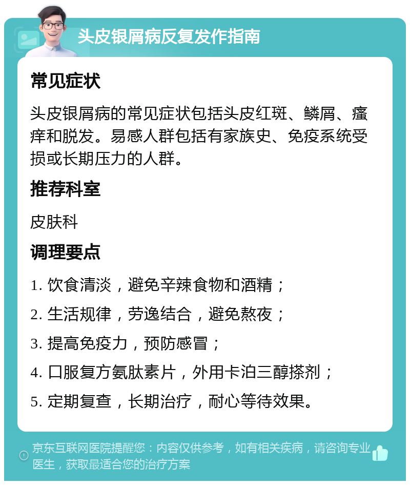 头皮银屑病反复发作指南 常见症状 头皮银屑病的常见症状包括头皮红斑、鳞屑、瘙痒和脱发。易感人群包括有家族史、免疫系统受损或长期压力的人群。 推荐科室 皮肤科 调理要点 1. 饮食清淡，避免辛辣食物和酒精； 2. 生活规律，劳逸结合，避免熬夜； 3. 提高免疫力，预防感冒； 4. 口服复方氨肽素片，外用卡泊三醇搽剂； 5. 定期复查，长期治疗，耐心等待效果。