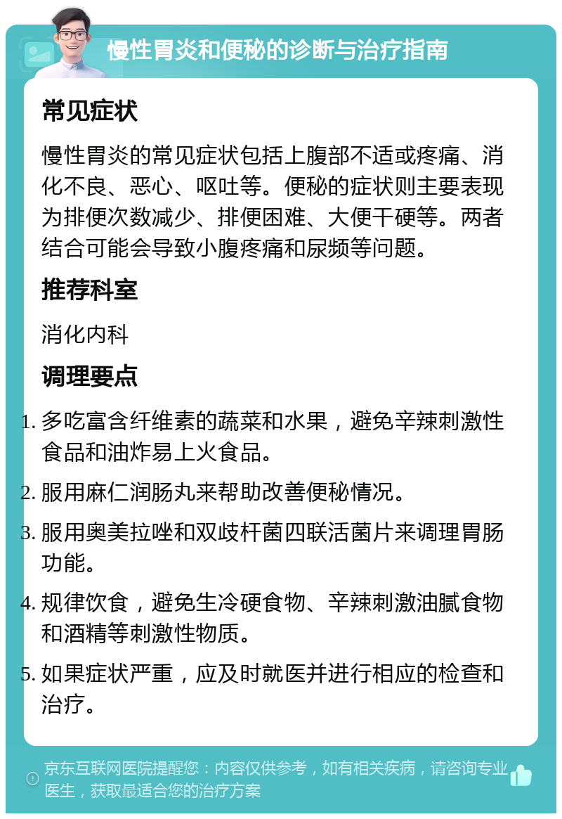 慢性胃炎和便秘的诊断与治疗指南 常见症状 慢性胃炎的常见症状包括上腹部不适或疼痛、消化不良、恶心、呕吐等。便秘的症状则主要表现为排便次数减少、排便困难、大便干硬等。两者结合可能会导致小腹疼痛和尿频等问题。 推荐科室 消化内科 调理要点 多吃富含纤维素的蔬菜和水果，避免辛辣刺激性食品和油炸易上火食品。 服用麻仁润肠丸来帮助改善便秘情况。 服用奥美拉唑和双歧杆菌四联活菌片来调理胃肠功能。 规律饮食，避免生冷硬食物、辛辣刺激油腻食物和酒精等刺激性物质。 如果症状严重，应及时就医并进行相应的检查和治疗。