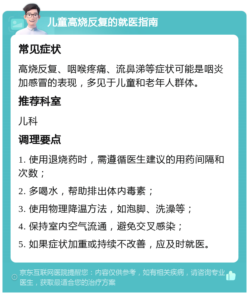 儿童高烧反复的就医指南 常见症状 高烧反复、咽喉疼痛、流鼻涕等症状可能是咽炎加感冒的表现，多见于儿童和老年人群体。 推荐科室 儿科 调理要点 1. 使用退烧药时，需遵循医生建议的用药间隔和次数； 2. 多喝水，帮助排出体内毒素； 3. 使用物理降温方法，如泡脚、洗澡等； 4. 保持室内空气流通，避免交叉感染； 5. 如果症状加重或持续不改善，应及时就医。