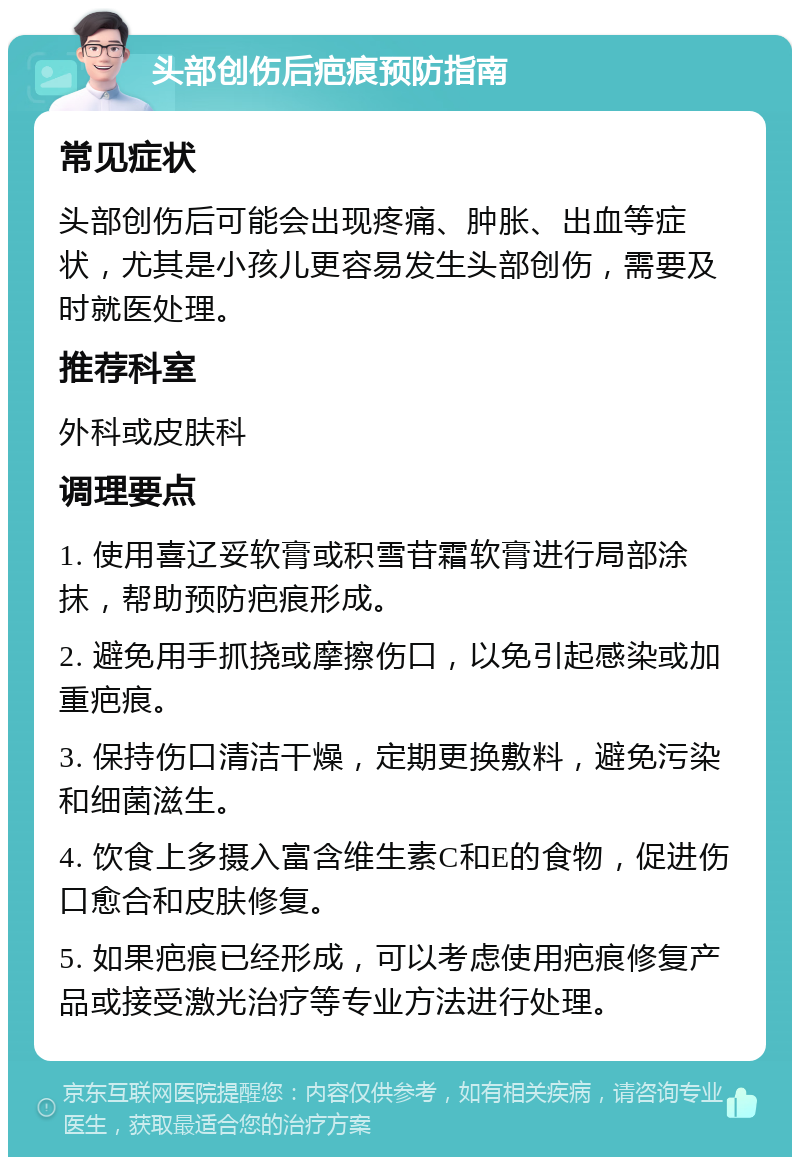 头部创伤后疤痕预防指南 常见症状 头部创伤后可能会出现疼痛、肿胀、出血等症状，尤其是小孩儿更容易发生头部创伤，需要及时就医处理。 推荐科室 外科或皮肤科 调理要点 1. 使用喜辽妥软膏或积雪苷霜软膏进行局部涂抹，帮助预防疤痕形成。 2. 避免用手抓挠或摩擦伤口，以免引起感染或加重疤痕。 3. 保持伤口清洁干燥，定期更换敷料，避免污染和细菌滋生。 4. 饮食上多摄入富含维生素C和E的食物，促进伤口愈合和皮肤修复。 5. 如果疤痕已经形成，可以考虑使用疤痕修复产品或接受激光治疗等专业方法进行处理。