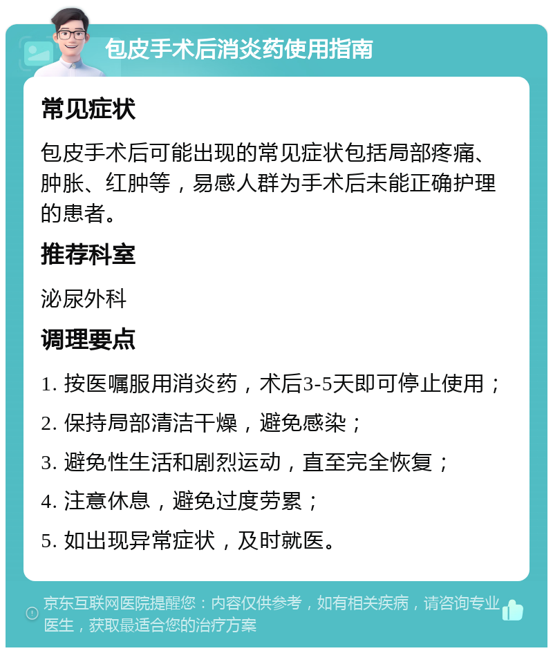 包皮手术后消炎药使用指南 常见症状 包皮手术后可能出现的常见症状包括局部疼痛、肿胀、红肿等，易感人群为手术后未能正确护理的患者。 推荐科室 泌尿外科 调理要点 1. 按医嘱服用消炎药，术后3-5天即可停止使用； 2. 保持局部清洁干燥，避免感染； 3. 避免性生活和剧烈运动，直至完全恢复； 4. 注意休息，避免过度劳累； 5. 如出现异常症状，及时就医。