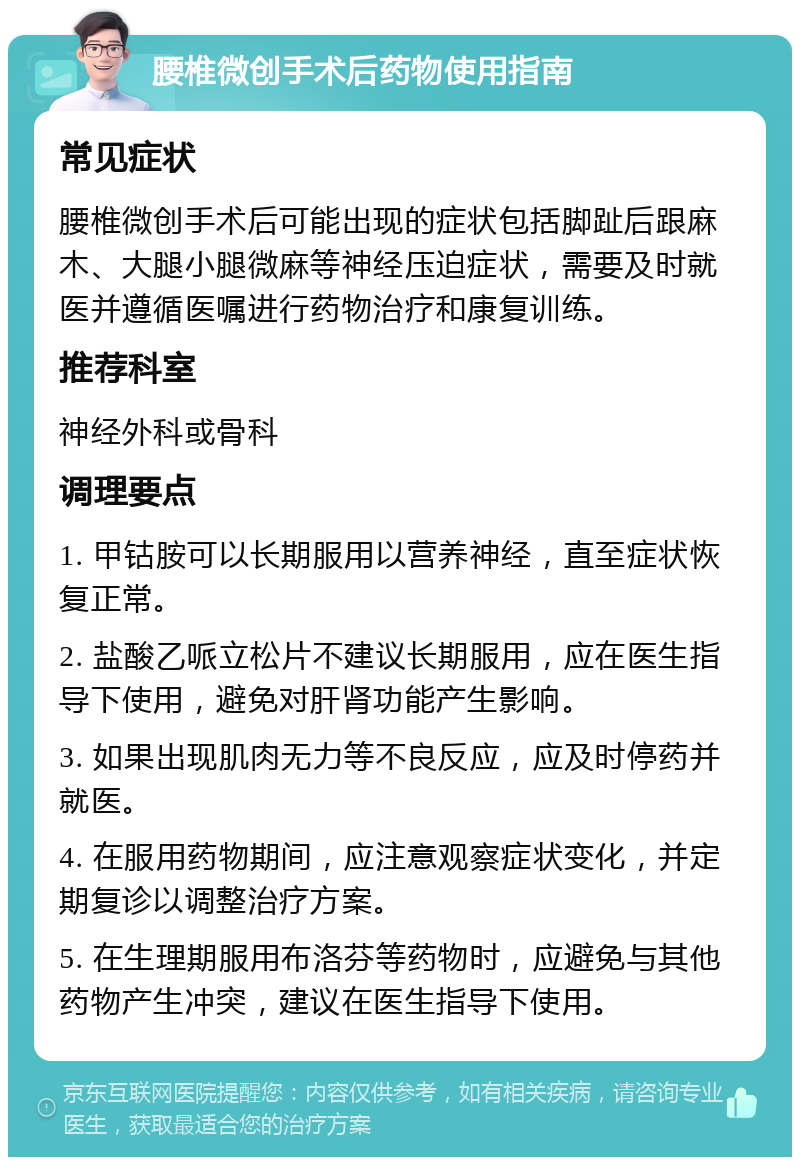 腰椎微创手术后药物使用指南 常见症状 腰椎微创手术后可能出现的症状包括脚趾后跟麻木、大腿小腿微麻等神经压迫症状，需要及时就医并遵循医嘱进行药物治疗和康复训练。 推荐科室 神经外科或骨科 调理要点 1. 甲钴胺可以长期服用以营养神经，直至症状恢复正常。 2. 盐酸乙哌立松片不建议长期服用，应在医生指导下使用，避免对肝肾功能产生影响。 3. 如果出现肌肉无力等不良反应，应及时停药并就医。 4. 在服用药物期间，应注意观察症状变化，并定期复诊以调整治疗方案。 5. 在生理期服用布洛芬等药物时，应避免与其他药物产生冲突，建议在医生指导下使用。