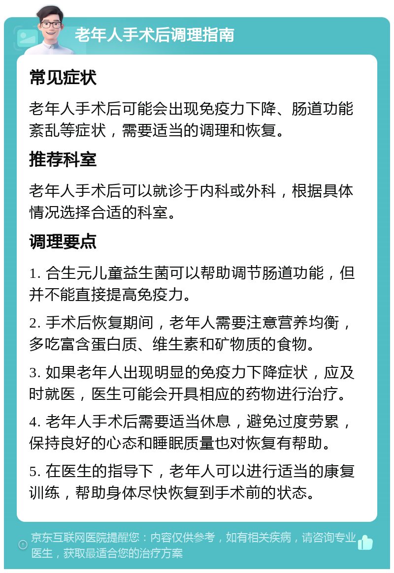 老年人手术后调理指南 常见症状 老年人手术后可能会出现免疫力下降、肠道功能紊乱等症状，需要适当的调理和恢复。 推荐科室 老年人手术后可以就诊于内科或外科，根据具体情况选择合适的科室。 调理要点 1. 合生元儿童益生菌可以帮助调节肠道功能，但并不能直接提高免疫力。 2. 手术后恢复期间，老年人需要注意营养均衡，多吃富含蛋白质、维生素和矿物质的食物。 3. 如果老年人出现明显的免疫力下降症状，应及时就医，医生可能会开具相应的药物进行治疗。 4. 老年人手术后需要适当休息，避免过度劳累，保持良好的心态和睡眠质量也对恢复有帮助。 5. 在医生的指导下，老年人可以进行适当的康复训练，帮助身体尽快恢复到手术前的状态。